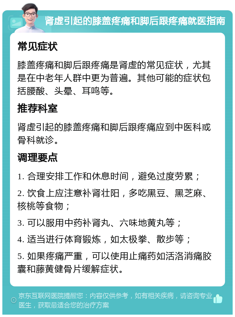 肾虚引起的膝盖疼痛和脚后跟疼痛就医指南 常见症状 膝盖疼痛和脚后跟疼痛是肾虚的常见症状，尤其是在中老年人群中更为普遍。其他可能的症状包括腰酸、头晕、耳鸣等。 推荐科室 肾虚引起的膝盖疼痛和脚后跟疼痛应到中医科或骨科就诊。 调理要点 1. 合理安排工作和休息时间，避免过度劳累； 2. 饮食上应注意补肾壮阳，多吃黑豆、黑芝麻、核桃等食物； 3. 可以服用中药补肾丸、六味地黄丸等； 4. 适当进行体育锻炼，如太极拳、散步等； 5. 如果疼痛严重，可以使用止痛药如活洛消痛胶囊和藤黄健骨片缓解症状。