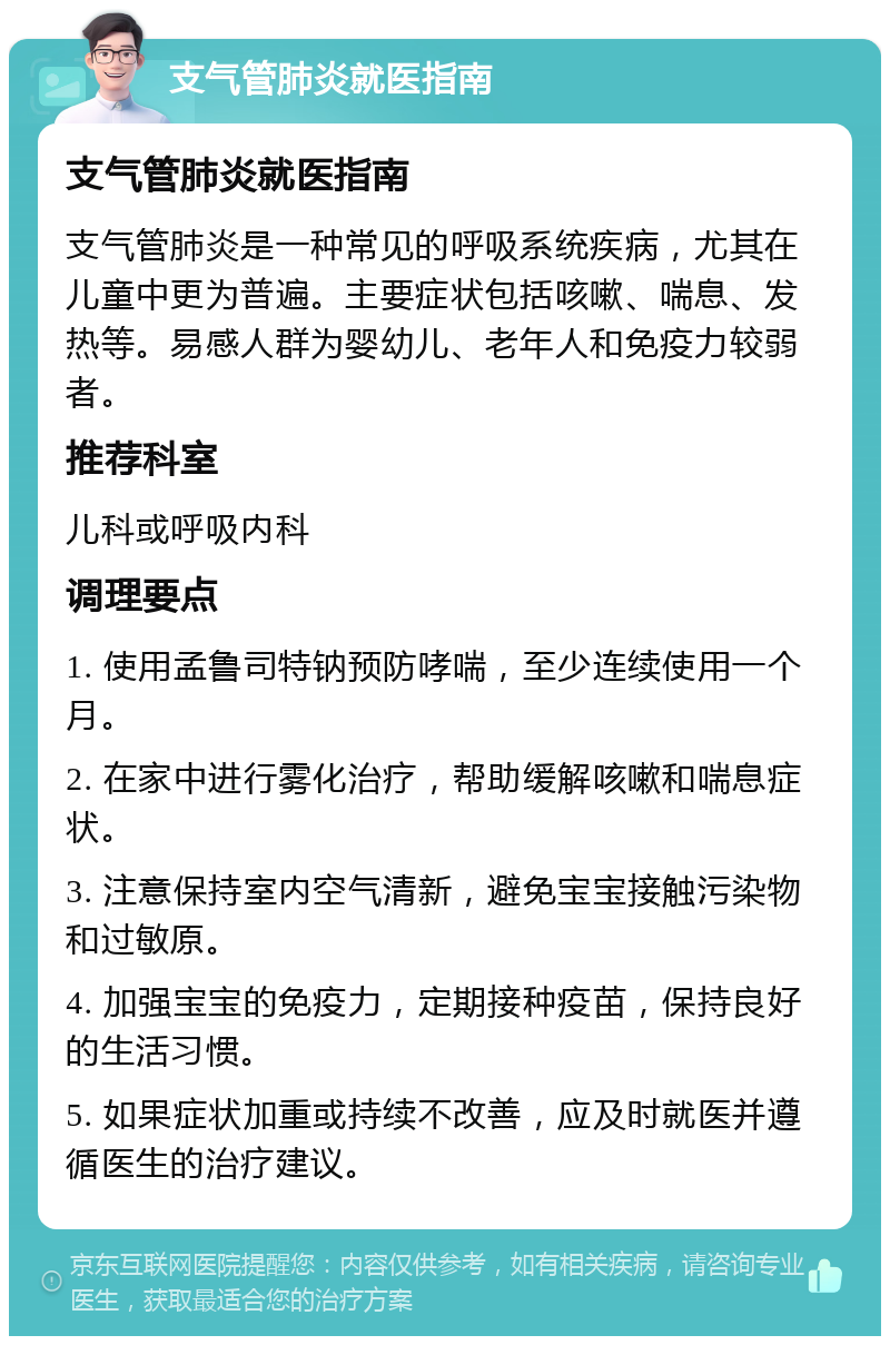 支气管肺炎就医指南 支气管肺炎就医指南 支气管肺炎是一种常见的呼吸系统疾病，尤其在儿童中更为普遍。主要症状包括咳嗽、喘息、发热等。易感人群为婴幼儿、老年人和免疫力较弱者。 推荐科室 儿科或呼吸内科 调理要点 1. 使用孟鲁司特钠预防哮喘，至少连续使用一个月。 2. 在家中进行雾化治疗，帮助缓解咳嗽和喘息症状。 3. 注意保持室内空气清新，避免宝宝接触污染物和过敏原。 4. 加强宝宝的免疫力，定期接种疫苗，保持良好的生活习惯。 5. 如果症状加重或持续不改善，应及时就医并遵循医生的治疗建议。