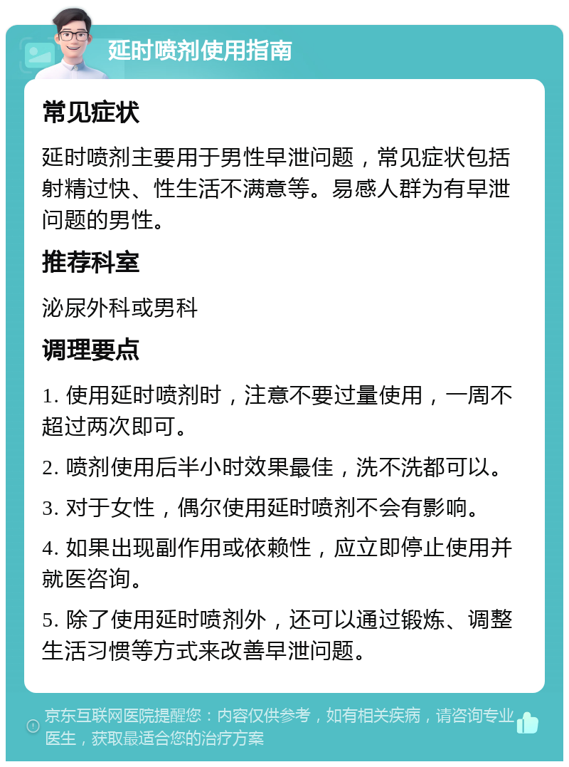 延时喷剂使用指南 常见症状 延时喷剂主要用于男性早泄问题，常见症状包括射精过快、性生活不满意等。易感人群为有早泄问题的男性。 推荐科室 泌尿外科或男科 调理要点 1. 使用延时喷剂时，注意不要过量使用，一周不超过两次即可。 2. 喷剂使用后半小时效果最佳，洗不洗都可以。 3. 对于女性，偶尔使用延时喷剂不会有影响。 4. 如果出现副作用或依赖性，应立即停止使用并就医咨询。 5. 除了使用延时喷剂外，还可以通过锻炼、调整生活习惯等方式来改善早泄问题。