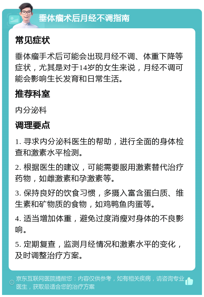 垂体瘤术后月经不调指南 常见症状 垂体瘤手术后可能会出现月经不调、体重下降等症状，尤其是对于14岁的女生来说，月经不调可能会影响生长发育和日常生活。 推荐科室 内分泌科 调理要点 1. 寻求内分泌科医生的帮助，进行全面的身体检查和激素水平检测。 2. 根据医生的建议，可能需要服用激素替代治疗药物，如雌激素和孕激素等。 3. 保持良好的饮食习惯，多摄入富含蛋白质、维生素和矿物质的食物，如鸡鸭鱼肉蛋等。 4. 适当增加体重，避免过度消瘦对身体的不良影响。 5. 定期复查，监测月经情况和激素水平的变化，及时调整治疗方案。