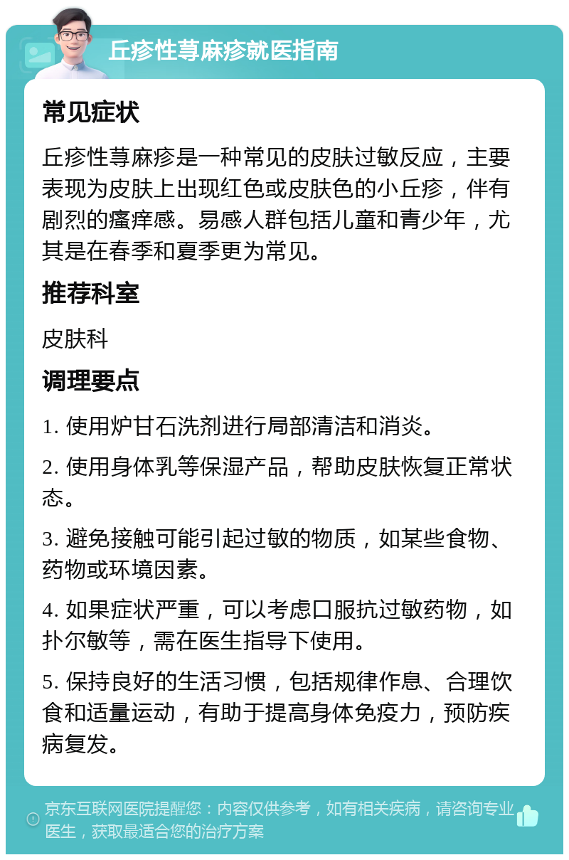 丘疹性荨麻疹就医指南 常见症状 丘疹性荨麻疹是一种常见的皮肤过敏反应，主要表现为皮肤上出现红色或皮肤色的小丘疹，伴有剧烈的瘙痒感。易感人群包括儿童和青少年，尤其是在春季和夏季更为常见。 推荐科室 皮肤科 调理要点 1. 使用炉甘石洗剂进行局部清洁和消炎。 2. 使用身体乳等保湿产品，帮助皮肤恢复正常状态。 3. 避免接触可能引起过敏的物质，如某些食物、药物或环境因素。 4. 如果症状严重，可以考虑口服抗过敏药物，如扑尔敏等，需在医生指导下使用。 5. 保持良好的生活习惯，包括规律作息、合理饮食和适量运动，有助于提高身体免疫力，预防疾病复发。