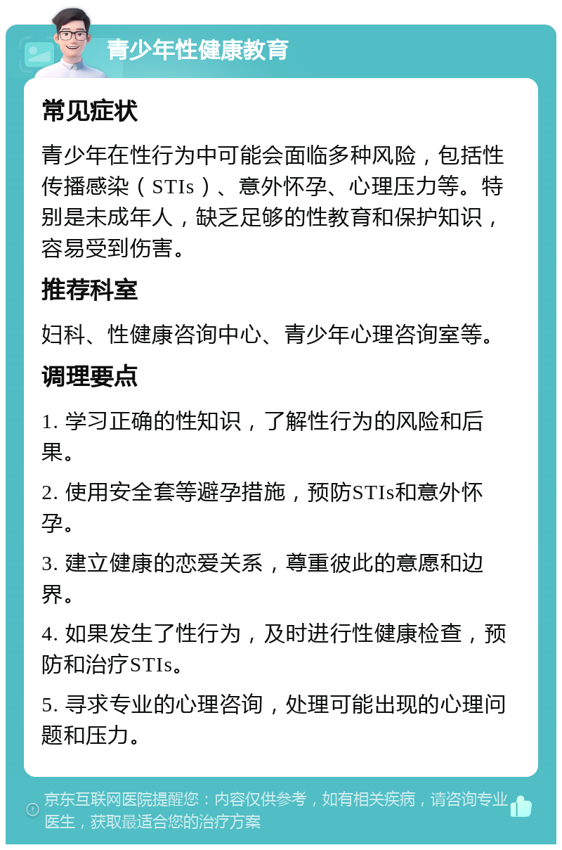 青少年性健康教育 常见症状 青少年在性行为中可能会面临多种风险，包括性传播感染（STIs）、意外怀孕、心理压力等。特别是未成年人，缺乏足够的性教育和保护知识，容易受到伤害。 推荐科室 妇科、性健康咨询中心、青少年心理咨询室等。 调理要点 1. 学习正确的性知识，了解性行为的风险和后果。 2. 使用安全套等避孕措施，预防STIs和意外怀孕。 3. 建立健康的恋爱关系，尊重彼此的意愿和边界。 4. 如果发生了性行为，及时进行性健康检查，预防和治疗STIs。 5. 寻求专业的心理咨询，处理可能出现的心理问题和压力。