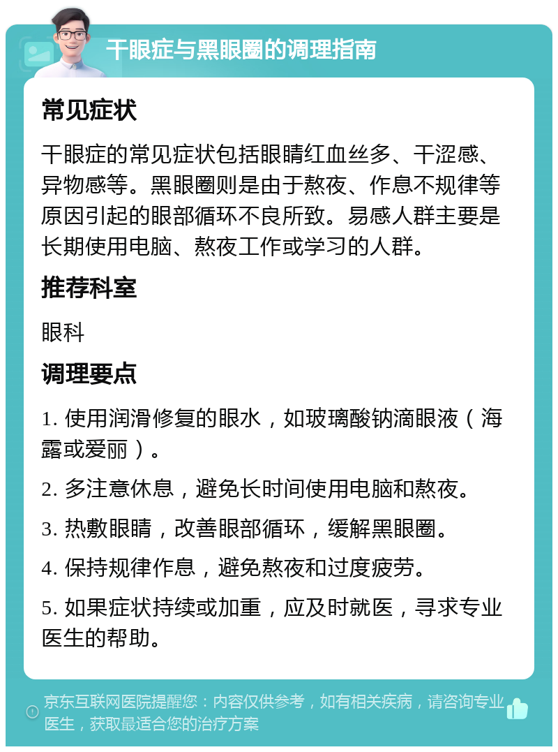 干眼症与黑眼圈的调理指南 常见症状 干眼症的常见症状包括眼睛红血丝多、干涩感、异物感等。黑眼圈则是由于熬夜、作息不规律等原因引起的眼部循环不良所致。易感人群主要是长期使用电脑、熬夜工作或学习的人群。 推荐科室 眼科 调理要点 1. 使用润滑修复的眼水，如玻璃酸钠滴眼液（海露或爱丽）。 2. 多注意休息，避免长时间使用电脑和熬夜。 3. 热敷眼睛，改善眼部循环，缓解黑眼圈。 4. 保持规律作息，避免熬夜和过度疲劳。 5. 如果症状持续或加重，应及时就医，寻求专业医生的帮助。