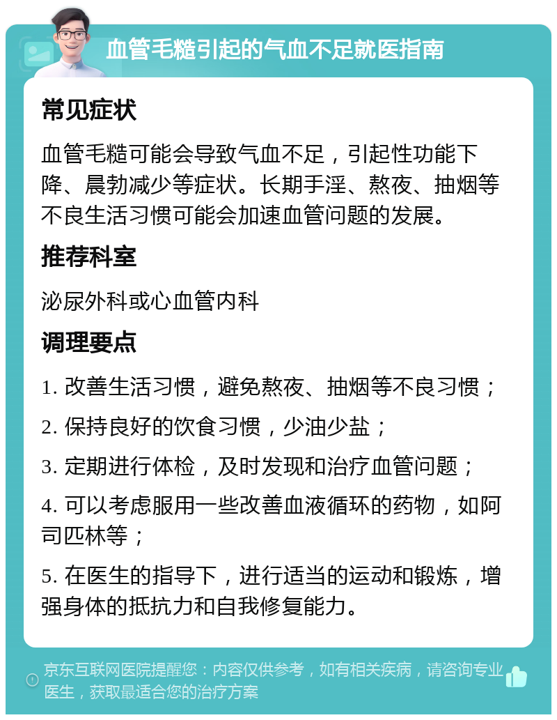 血管毛糙引起的气血不足就医指南 常见症状 血管毛糙可能会导致气血不足，引起性功能下降、晨勃减少等症状。长期手淫、熬夜、抽烟等不良生活习惯可能会加速血管问题的发展。 推荐科室 泌尿外科或心血管内科 调理要点 1. 改善生活习惯，避免熬夜、抽烟等不良习惯； 2. 保持良好的饮食习惯，少油少盐； 3. 定期进行体检，及时发现和治疗血管问题； 4. 可以考虑服用一些改善血液循环的药物，如阿司匹林等； 5. 在医生的指导下，进行适当的运动和锻炼，增强身体的抵抗力和自我修复能力。