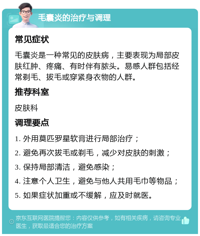 毛囊炎的治疗与调理 常见症状 毛囊炎是一种常见的皮肤病，主要表现为局部皮肤红肿、疼痛、有时伴有脓头。易感人群包括经常剃毛、拔毛或穿紧身衣物的人群。 推荐科室 皮肤科 调理要点 1. 外用莫匹罗星软膏进行局部治疗； 2. 避免再次拔毛或剃毛，减少对皮肤的刺激； 3. 保持局部清洁，避免感染； 4. 注意个人卫生，避免与他人共用毛巾等物品； 5. 如果症状加重或不缓解，应及时就医。