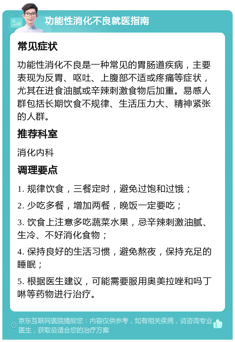 功能性消化不良就医指南 常见症状 功能性消化不良是一种常见的胃肠道疾病，主要表现为反胃、呕吐、上腹部不适或疼痛等症状，尤其在进食油腻或辛辣刺激食物后加重。易感人群包括长期饮食不规律、生活压力大、精神紧张的人群。 推荐科室 消化内科 调理要点 1. 规律饮食，三餐定时，避免过饱和过饿； 2. 少吃多餐，增加两餐，晚饭一定要吃； 3. 饮食上注意多吃蔬菜水果，忌辛辣刺激油腻、生冷、不好消化食物； 4. 保持良好的生活习惯，避免熬夜，保持充足的睡眠； 5. 根据医生建议，可能需要服用奥美拉唑和吗丁啉等药物进行治疗。