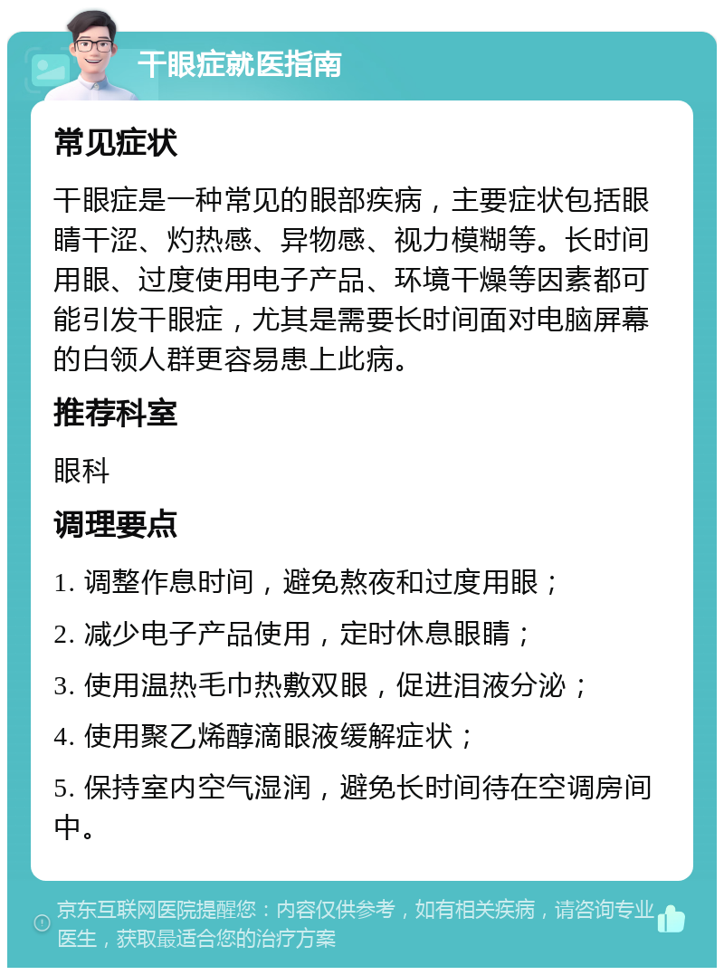 干眼症就医指南 常见症状 干眼症是一种常见的眼部疾病，主要症状包括眼睛干涩、灼热感、异物感、视力模糊等。长时间用眼、过度使用电子产品、环境干燥等因素都可能引发干眼症，尤其是需要长时间面对电脑屏幕的白领人群更容易患上此病。 推荐科室 眼科 调理要点 1. 调整作息时间，避免熬夜和过度用眼； 2. 减少电子产品使用，定时休息眼睛； 3. 使用温热毛巾热敷双眼，促进泪液分泌； 4. 使用聚乙烯醇滴眼液缓解症状； 5. 保持室内空气湿润，避免长时间待在空调房间中。