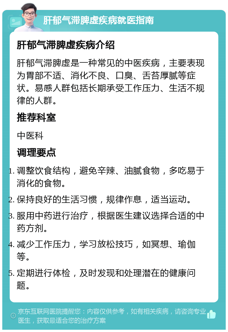 肝郁气滞脾虚疾病就医指南 肝郁气滞脾虚疾病介绍 肝郁气滞脾虚是一种常见的中医疾病，主要表现为胃部不适、消化不良、口臭、舌苔厚腻等症状。易感人群包括长期承受工作压力、生活不规律的人群。 推荐科室 中医科 调理要点 调整饮食结构，避免辛辣、油腻食物，多吃易于消化的食物。 保持良好的生活习惯，规律作息，适当运动。 服用中药进行治疗，根据医生建议选择合适的中药方剂。 减少工作压力，学习放松技巧，如冥想、瑜伽等。 定期进行体检，及时发现和处理潜在的健康问题。