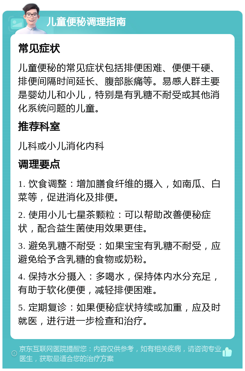 儿童便秘调理指南 常见症状 儿童便秘的常见症状包括排便困难、便便干硬、排便间隔时间延长、腹部胀痛等。易感人群主要是婴幼儿和小儿，特别是有乳糖不耐受或其他消化系统问题的儿童。 推荐科室 儿科或小儿消化内科 调理要点 1. 饮食调整：增加膳食纤维的摄入，如南瓜、白菜等，促进消化及排便。 2. 使用小儿七星茶颗粒：可以帮助改善便秘症状，配合益生菌使用效果更佳。 3. 避免乳糖不耐受：如果宝宝有乳糖不耐受，应避免给予含乳糖的食物或奶粉。 4. 保持水分摄入：多喝水，保持体内水分充足，有助于软化便便，减轻排便困难。 5. 定期复诊：如果便秘症状持续或加重，应及时就医，进行进一步检查和治疗。