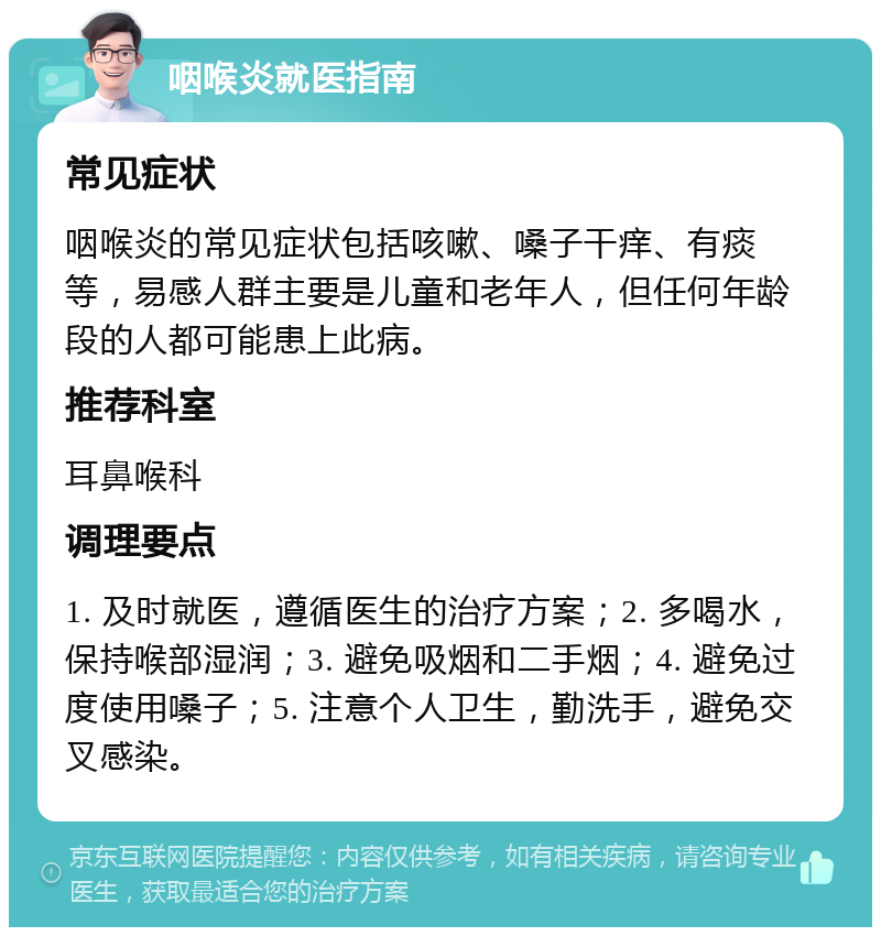 咽喉炎就医指南 常见症状 咽喉炎的常见症状包括咳嗽、嗓子干痒、有痰等，易感人群主要是儿童和老年人，但任何年龄段的人都可能患上此病。 推荐科室 耳鼻喉科 调理要点 1. 及时就医，遵循医生的治疗方案；2. 多喝水，保持喉部湿润；3. 避免吸烟和二手烟；4. 避免过度使用嗓子；5. 注意个人卫生，勤洗手，避免交叉感染。