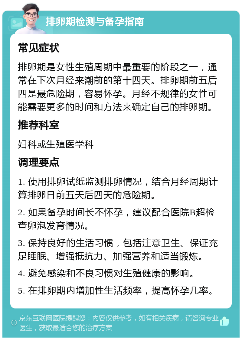 排卵期检测与备孕指南 常见症状 排卵期是女性生殖周期中最重要的阶段之一，通常在下次月经来潮前的第十四天。排卵期前五后四是最危险期，容易怀孕。月经不规律的女性可能需要更多的时间和方法来确定自己的排卵期。 推荐科室 妇科或生殖医学科 调理要点 1. 使用排卵试纸监测排卵情况，结合月经周期计算排卵日前五天后四天的危险期。 2. 如果备孕时间长不怀孕，建议配合医院B超检查卵泡发育情况。 3. 保持良好的生活习惯，包括注意卫生、保证充足睡眠、增强抵抗力、加强营养和适当锻炼。 4. 避免感染和不良习惯对生殖健康的影响。 5. 在排卵期内增加性生活频率，提高怀孕几率。