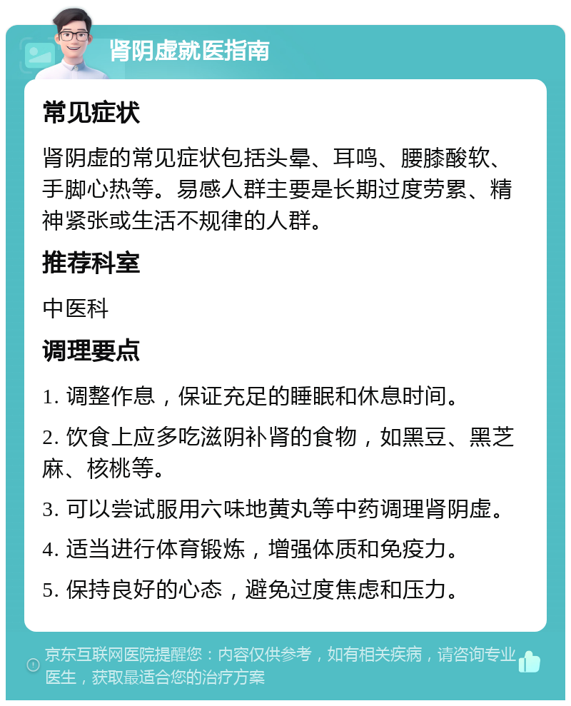 肾阴虚就医指南 常见症状 肾阴虚的常见症状包括头晕、耳鸣、腰膝酸软、手脚心热等。易感人群主要是长期过度劳累、精神紧张或生活不规律的人群。 推荐科室 中医科 调理要点 1. 调整作息，保证充足的睡眠和休息时间。 2. 饮食上应多吃滋阴补肾的食物，如黑豆、黑芝麻、核桃等。 3. 可以尝试服用六味地黄丸等中药调理肾阴虚。 4. 适当进行体育锻炼，增强体质和免疫力。 5. 保持良好的心态，避免过度焦虑和压力。