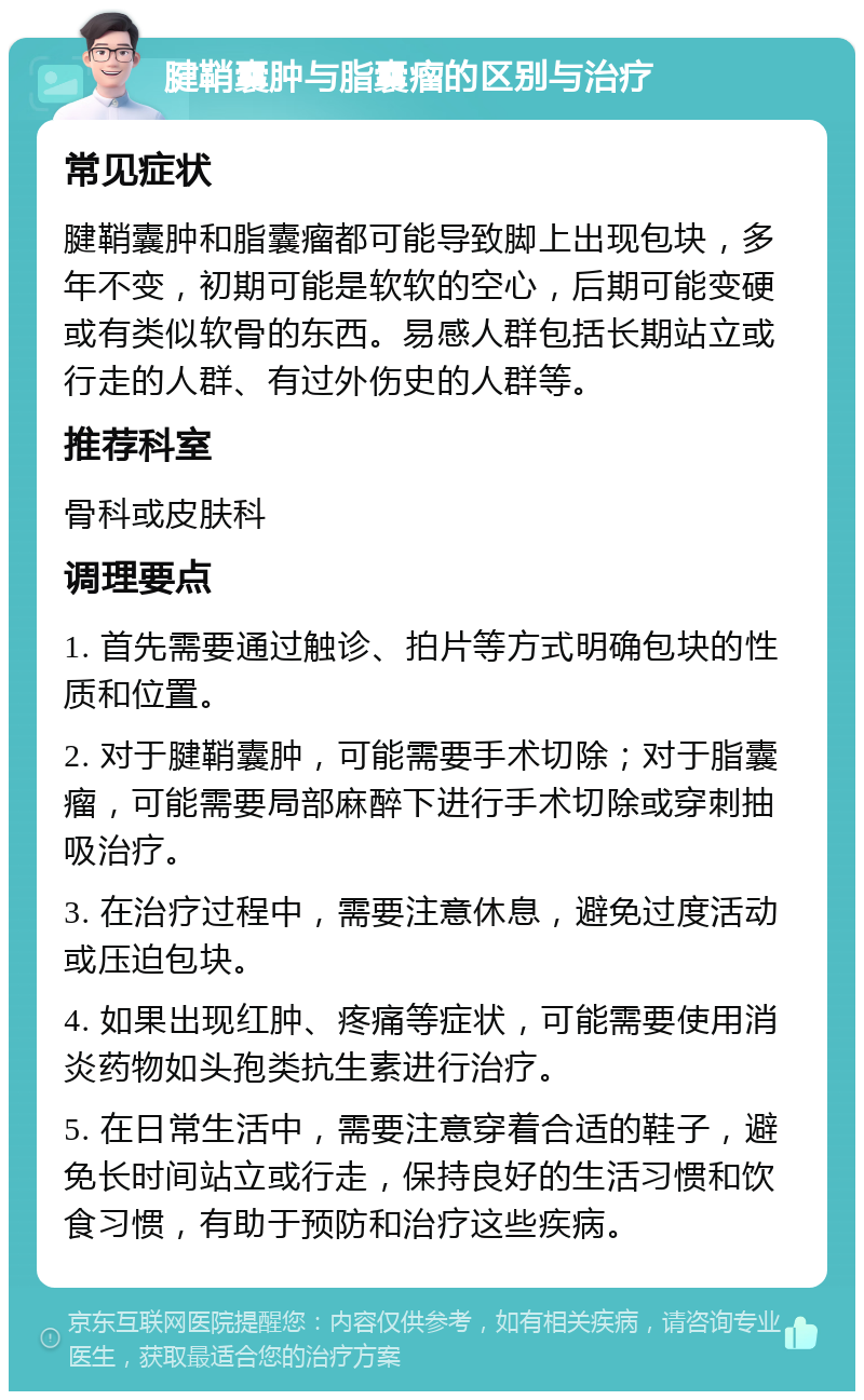 腱鞘囊肿与脂囊瘤的区别与治疗 常见症状 腱鞘囊肿和脂囊瘤都可能导致脚上出现包块，多年不变，初期可能是软软的空心，后期可能变硬或有类似软骨的东西。易感人群包括长期站立或行走的人群、有过外伤史的人群等。 推荐科室 骨科或皮肤科 调理要点 1. 首先需要通过触诊、拍片等方式明确包块的性质和位置。 2. 对于腱鞘囊肿，可能需要手术切除；对于脂囊瘤，可能需要局部麻醉下进行手术切除或穿刺抽吸治疗。 3. 在治疗过程中，需要注意休息，避免过度活动或压迫包块。 4. 如果出现红肿、疼痛等症状，可能需要使用消炎药物如头孢类抗生素进行治疗。 5. 在日常生活中，需要注意穿着合适的鞋子，避免长时间站立或行走，保持良好的生活习惯和饮食习惯，有助于预防和治疗这些疾病。