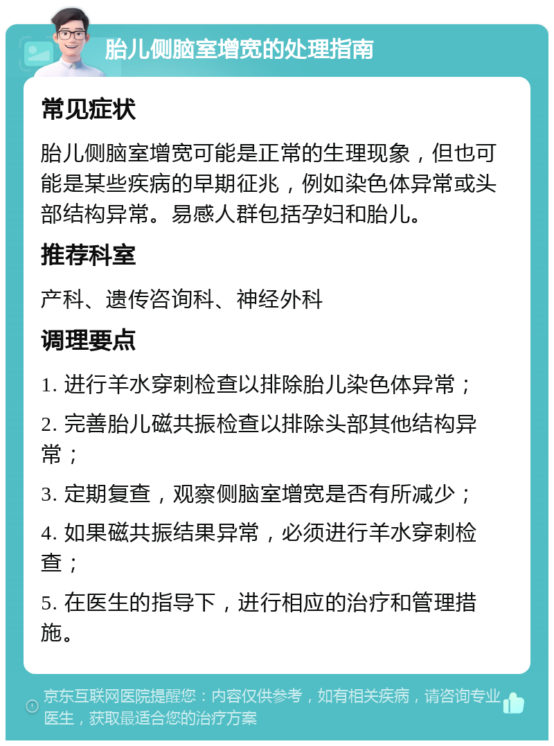 胎儿侧脑室增宽的处理指南 常见症状 胎儿侧脑室增宽可能是正常的生理现象，但也可能是某些疾病的早期征兆，例如染色体异常或头部结构异常。易感人群包括孕妇和胎儿。 推荐科室 产科、遗传咨询科、神经外科 调理要点 1. 进行羊水穿刺检查以排除胎儿染色体异常； 2. 完善胎儿磁共振检查以排除头部其他结构异常； 3. 定期复查，观察侧脑室增宽是否有所减少； 4. 如果磁共振结果异常，必须进行羊水穿刺检查； 5. 在医生的指导下，进行相应的治疗和管理措施。