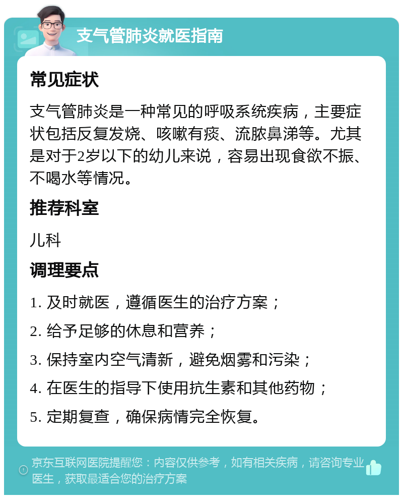 支气管肺炎就医指南 常见症状 支气管肺炎是一种常见的呼吸系统疾病，主要症状包括反复发烧、咳嗽有痰、流脓鼻涕等。尤其是对于2岁以下的幼儿来说，容易出现食欲不振、不喝水等情况。 推荐科室 儿科 调理要点 1. 及时就医，遵循医生的治疗方案； 2. 给予足够的休息和营养； 3. 保持室内空气清新，避免烟雾和污染； 4. 在医生的指导下使用抗生素和其他药物； 5. 定期复查，确保病情完全恢复。