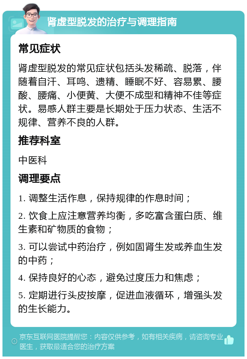 肾虚型脱发的治疗与调理指南 常见症状 肾虚型脱发的常见症状包括头发稀疏、脱落，伴随着自汗、耳鸣、遗精、睡眠不好、容易累、腰酸、腰痛、小便黄、大便不成型和精神不佳等症状。易感人群主要是长期处于压力状态、生活不规律、营养不良的人群。 推荐科室 中医科 调理要点 1. 调整生活作息，保持规律的作息时间； 2. 饮食上应注意营养均衡，多吃富含蛋白质、维生素和矿物质的食物； 3. 可以尝试中药治疗，例如固肾生发或养血生发的中药； 4. 保持良好的心态，避免过度压力和焦虑； 5. 定期进行头皮按摩，促进血液循环，增强头发的生长能力。