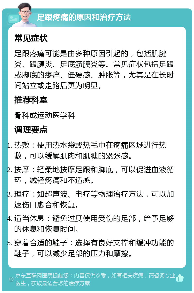 足跟疼痛的原因和治疗方法 常见症状 足跟疼痛可能是由多种原因引起的，包括肌腱炎、跟腱炎、足底筋膜炎等。常见症状包括足跟或脚底的疼痛、僵硬感、肿胀等，尤其是在长时间站立或走路后更为明显。 推荐科室 骨科或运动医学科 调理要点 热敷：使用热水袋或热毛巾在疼痛区域进行热敷，可以缓解肌肉和肌腱的紧张感。 按摩：轻柔地按摩足跟和脚底，可以促进血液循环，减轻疼痛和不适感。 理疗：如超声波、电疗等物理治疗方法，可以加速伤口愈合和恢复。 适当休息：避免过度使用受伤的足部，给予足够的休息和恢复时间。 穿着合适的鞋子：选择有良好支撑和缓冲功能的鞋子，可以减少足部的压力和摩擦。