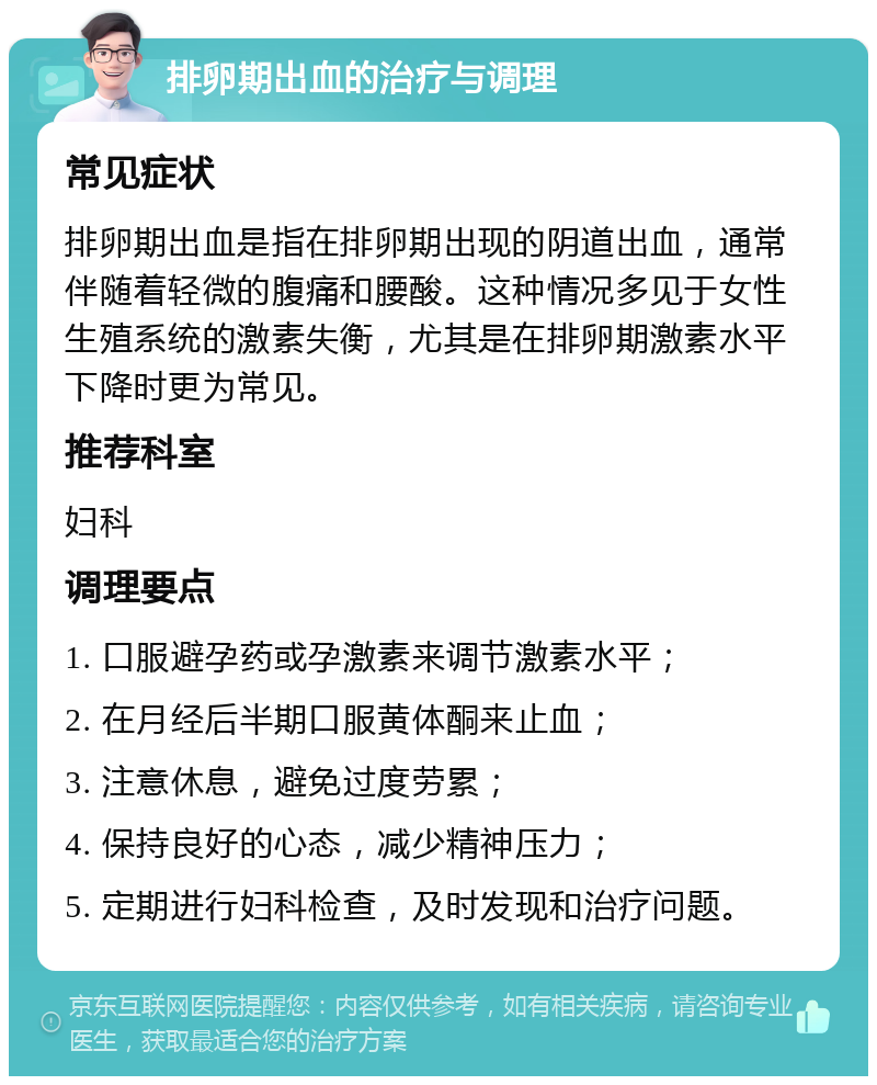 排卵期出血的治疗与调理 常见症状 排卵期出血是指在排卵期出现的阴道出血，通常伴随着轻微的腹痛和腰酸。这种情况多见于女性生殖系统的激素失衡，尤其是在排卵期激素水平下降时更为常见。 推荐科室 妇科 调理要点 1. 口服避孕药或孕激素来调节激素水平； 2. 在月经后半期口服黄体酮来止血； 3. 注意休息，避免过度劳累； 4. 保持良好的心态，减少精神压力； 5. 定期进行妇科检查，及时发现和治疗问题。