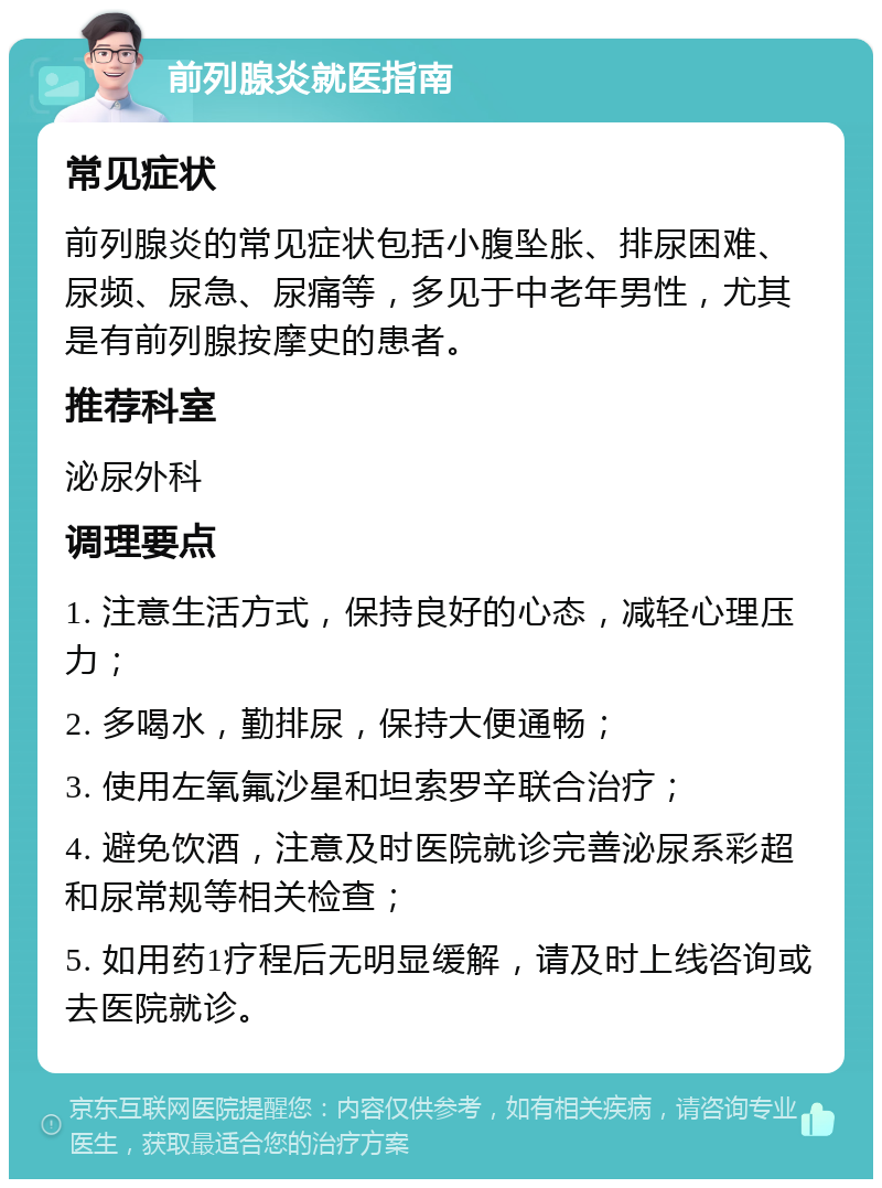 前列腺炎就医指南 常见症状 前列腺炎的常见症状包括小腹坠胀、排尿困难、尿频、尿急、尿痛等，多见于中老年男性，尤其是有前列腺按摩史的患者。 推荐科室 泌尿外科 调理要点 1. 注意生活方式，保持良好的心态，减轻心理压力； 2. 多喝水，勤排尿，保持大便通畅； 3. 使用左氧氟沙星和坦索罗辛联合治疗； 4. 避免饮酒，注意及时医院就诊完善泌尿系彩超和尿常规等相关检查； 5. 如用药1疗程后无明显缓解，请及时上线咨询或去医院就诊。