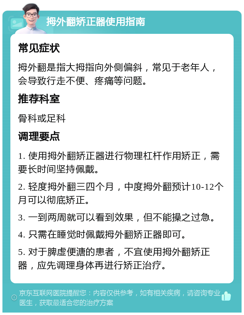 拇外翻矫正器使用指南 常见症状 拇外翻是指大拇指向外侧偏斜，常见于老年人，会导致行走不便、疼痛等问题。 推荐科室 骨科或足科 调理要点 1. 使用拇外翻矫正器进行物理杠杆作用矫正，需要长时间坚持佩戴。 2. 轻度拇外翻三四个月，中度拇外翻预计10-12个月可以彻底矫正。 3. 一到两周就可以看到效果，但不能操之过急。 4. 只需在睡觉时佩戴拇外翻矫正器即可。 5. 对于脾虚便溏的患者，不宜使用拇外翻矫正器，应先调理身体再进行矫正治疗。