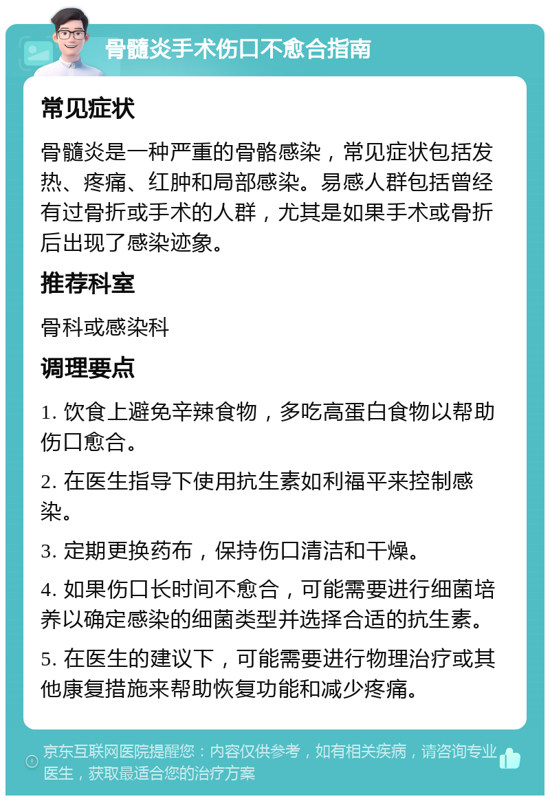 骨髓炎手术伤口不愈合指南 常见症状 骨髓炎是一种严重的骨骼感染，常见症状包括发热、疼痛、红肿和局部感染。易感人群包括曾经有过骨折或手术的人群，尤其是如果手术或骨折后出现了感染迹象。 推荐科室 骨科或感染科 调理要点 1. 饮食上避免辛辣食物，多吃高蛋白食物以帮助伤口愈合。 2. 在医生指导下使用抗生素如利福平来控制感染。 3. 定期更换药布，保持伤口清洁和干燥。 4. 如果伤口长时间不愈合，可能需要进行细菌培养以确定感染的细菌类型并选择合适的抗生素。 5. 在医生的建议下，可能需要进行物理治疗或其他康复措施来帮助恢复功能和减少疼痛。