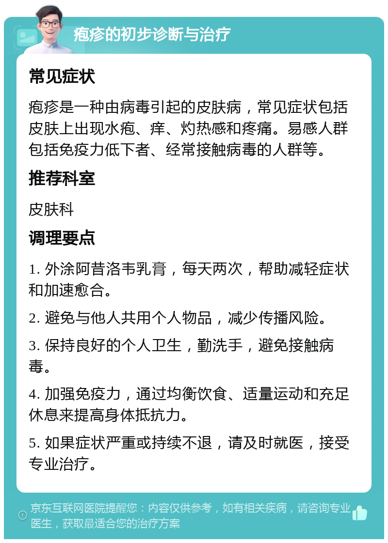 疱疹的初步诊断与治疗 常见症状 疱疹是一种由病毒引起的皮肤病，常见症状包括皮肤上出现水疱、痒、灼热感和疼痛。易感人群包括免疫力低下者、经常接触病毒的人群等。 推荐科室 皮肤科 调理要点 1. 外涂阿昔洛韦乳膏，每天两次，帮助减轻症状和加速愈合。 2. 避免与他人共用个人物品，减少传播风险。 3. 保持良好的个人卫生，勤洗手，避免接触病毒。 4. 加强免疫力，通过均衡饮食、适量运动和充足休息来提高身体抵抗力。 5. 如果症状严重或持续不退，请及时就医，接受专业治疗。