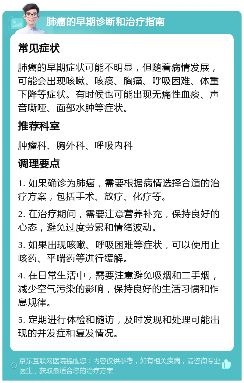 肺癌的早期诊断和治疗指南 常见症状 肺癌的早期症状可能不明显，但随着病情发展，可能会出现咳嗽、咳痰、胸痛、呼吸困难、体重下降等症状。有时候也可能出现无痛性血痰、声音嘶哑、面部水肿等症状。 推荐科室 肿瘤科、胸外科、呼吸内科 调理要点 1. 如果确诊为肺癌，需要根据病情选择合适的治疗方案，包括手术、放疗、化疗等。 2. 在治疗期间，需要注意营养补充，保持良好的心态，避免过度劳累和情绪波动。 3. 如果出现咳嗽、呼吸困难等症状，可以使用止咳药、平喘药等进行缓解。 4. 在日常生活中，需要注意避免吸烟和二手烟，减少空气污染的影响，保持良好的生活习惯和作息规律。 5. 定期进行体检和随访，及时发现和处理可能出现的并发症和复发情况。