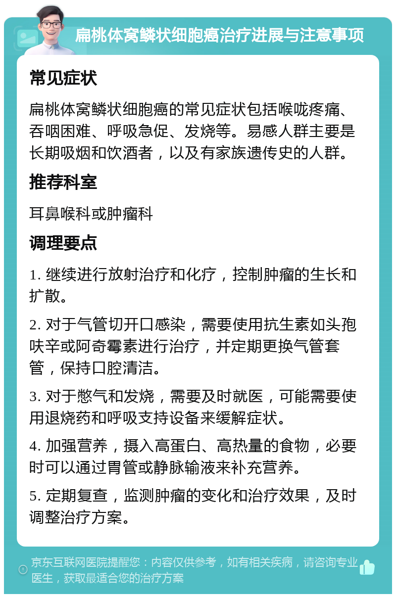 扁桃体窝鳞状细胞癌治疗进展与注意事项 常见症状 扁桃体窝鳞状细胞癌的常见症状包括喉咙疼痛、吞咽困难、呼吸急促、发烧等。易感人群主要是长期吸烟和饮酒者，以及有家族遗传史的人群。 推荐科室 耳鼻喉科或肿瘤科 调理要点 1. 继续进行放射治疗和化疗，控制肿瘤的生长和扩散。 2. 对于气管切开口感染，需要使用抗生素如头孢呋辛或阿奇霉素进行治疗，并定期更换气管套管，保持口腔清洁。 3. 对于憋气和发烧，需要及时就医，可能需要使用退烧药和呼吸支持设备来缓解症状。 4. 加强营养，摄入高蛋白、高热量的食物，必要时可以通过胃管或静脉输液来补充营养。 5. 定期复查，监测肿瘤的变化和治疗效果，及时调整治疗方案。