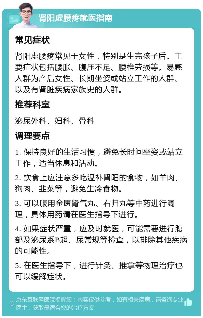 肾阳虚腰疼就医指南 常见症状 肾阳虚腰疼常见于女性，特别是生完孩子后。主要症状包括腰胀、腹压不足、腰椎劳损等。易感人群为产后女性、长期坐姿或站立工作的人群、以及有肾脏疾病家族史的人群。 推荐科室 泌尿外科、妇科、骨科 调理要点 1. 保持良好的生活习惯，避免长时间坐姿或站立工作，适当休息和活动。 2. 饮食上应注意多吃温补肾阳的食物，如羊肉、狗肉、韭菜等，避免生冷食物。 3. 可以服用金匮肾气丸、右归丸等中药进行调理，具体用药请在医生指导下进行。 4. 如果症状严重，应及时就医，可能需要进行腹部及泌尿系B超、尿常规等检查，以排除其他疾病的可能性。 5. 在医生指导下，进行针灸、推拿等物理治疗也可以缓解症状。