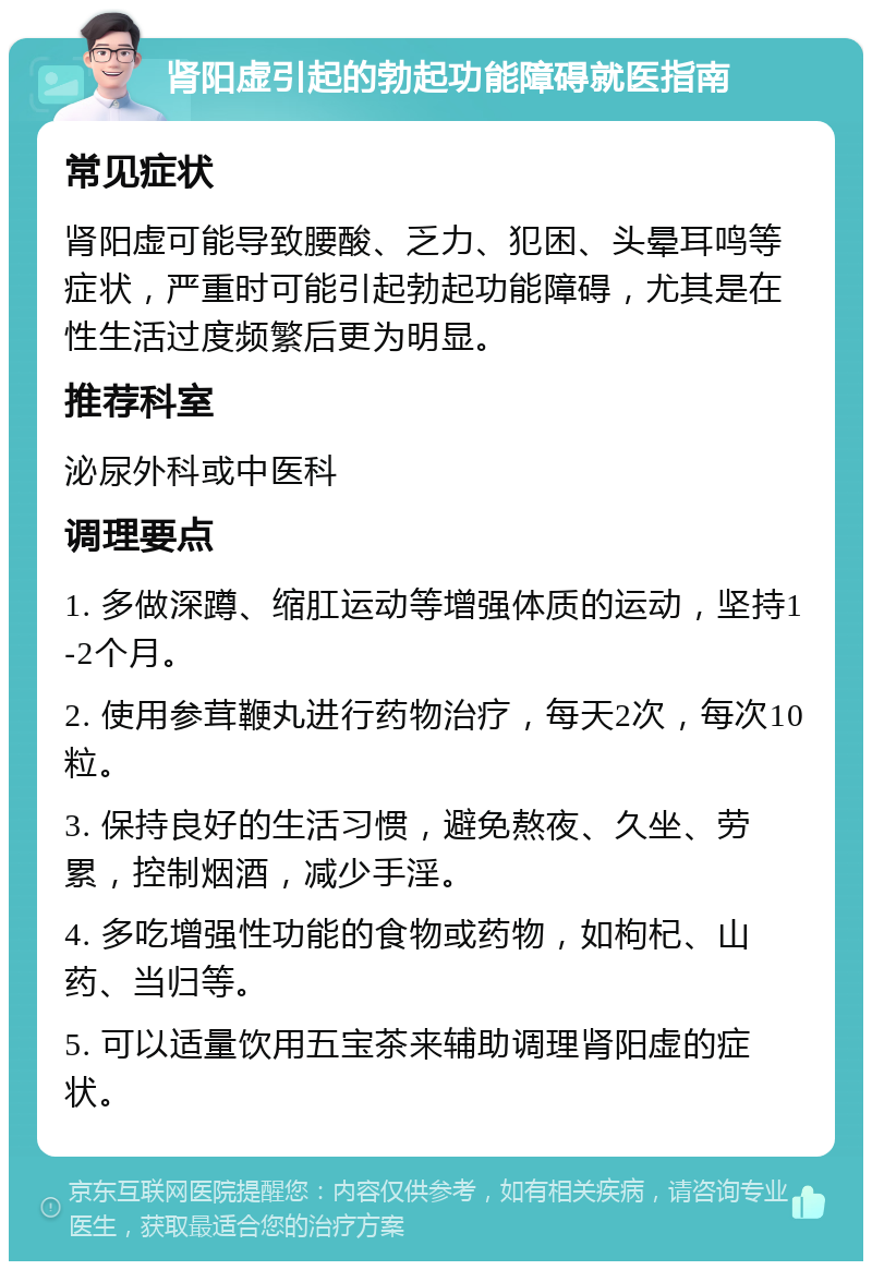 肾阳虚引起的勃起功能障碍就医指南 常见症状 肾阳虚可能导致腰酸、乏力、犯困、头晕耳鸣等症状，严重时可能引起勃起功能障碍，尤其是在性生活过度频繁后更为明显。 推荐科室 泌尿外科或中医科 调理要点 1. 多做深蹲、缩肛运动等增强体质的运动，坚持1-2个月。 2. 使用参茸鞭丸进行药物治疗，每天2次，每次10粒。 3. 保持良好的生活习惯，避免熬夜、久坐、劳累，控制烟酒，减少手淫。 4. 多吃增强性功能的食物或药物，如枸杞、山药、当归等。 5. 可以适量饮用五宝茶来辅助调理肾阳虚的症状。