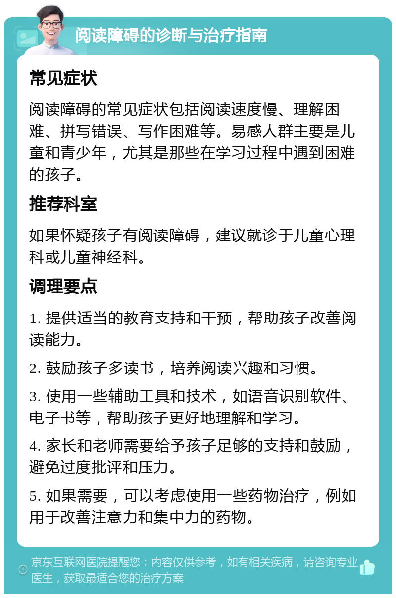 阅读障碍的诊断与治疗指南 常见症状 阅读障碍的常见症状包括阅读速度慢、理解困难、拼写错误、写作困难等。易感人群主要是儿童和青少年，尤其是那些在学习过程中遇到困难的孩子。 推荐科室 如果怀疑孩子有阅读障碍，建议就诊于儿童心理科或儿童神经科。 调理要点 1. 提供适当的教育支持和干预，帮助孩子改善阅读能力。 2. 鼓励孩子多读书，培养阅读兴趣和习惯。 3. 使用一些辅助工具和技术，如语音识别软件、电子书等，帮助孩子更好地理解和学习。 4. 家长和老师需要给予孩子足够的支持和鼓励，避免过度批评和压力。 5. 如果需要，可以考虑使用一些药物治疗，例如用于改善注意力和集中力的药物。