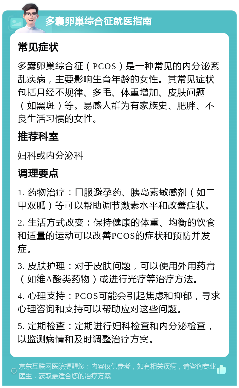 多囊卵巢综合征就医指南 常见症状 多囊卵巢综合征（PCOS）是一种常见的内分泌紊乱疾病，主要影响生育年龄的女性。其常见症状包括月经不规律、多毛、体重增加、皮肤问题（如黑斑）等。易感人群为有家族史、肥胖、不良生活习惯的女性。 推荐科室 妇科或内分泌科 调理要点 1. 药物治疗：口服避孕药、胰岛素敏感剂（如二甲双胍）等可以帮助调节激素水平和改善症状。 2. 生活方式改变：保持健康的体重、均衡的饮食和适量的运动可以改善PCOS的症状和预防并发症。 3. 皮肤护理：对于皮肤问题，可以使用外用药膏（如维A酸类药物）或进行光疗等治疗方法。 4. 心理支持：PCOS可能会引起焦虑和抑郁，寻求心理咨询和支持可以帮助应对这些问题。 5. 定期检查：定期进行妇科检查和内分泌检查，以监测病情和及时调整治疗方案。