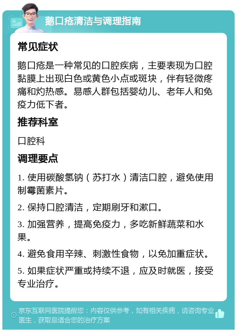 鹅口疮清洁与调理指南 常见症状 鹅口疮是一种常见的口腔疾病，主要表现为口腔黏膜上出现白色或黄色小点或斑块，伴有轻微疼痛和灼热感。易感人群包括婴幼儿、老年人和免疫力低下者。 推荐科室 口腔科 调理要点 1. 使用碳酸氢钠（苏打水）清洁口腔，避免使用制霉菌素片。 2. 保持口腔清洁，定期刷牙和漱口。 3. 加强营养，提高免疫力，多吃新鲜蔬菜和水果。 4. 避免食用辛辣、刺激性食物，以免加重症状。 5. 如果症状严重或持续不退，应及时就医，接受专业治疗。