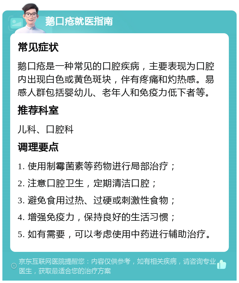 鹅口疮就医指南 常见症状 鹅口疮是一种常见的口腔疾病，主要表现为口腔内出现白色或黄色斑块，伴有疼痛和灼热感。易感人群包括婴幼儿、老年人和免疫力低下者等。 推荐科室 儿科、口腔科 调理要点 1. 使用制霉菌素等药物进行局部治疗； 2. 注意口腔卫生，定期清洁口腔； 3. 避免食用过热、过硬或刺激性食物； 4. 增强免疫力，保持良好的生活习惯； 5. 如有需要，可以考虑使用中药进行辅助治疗。