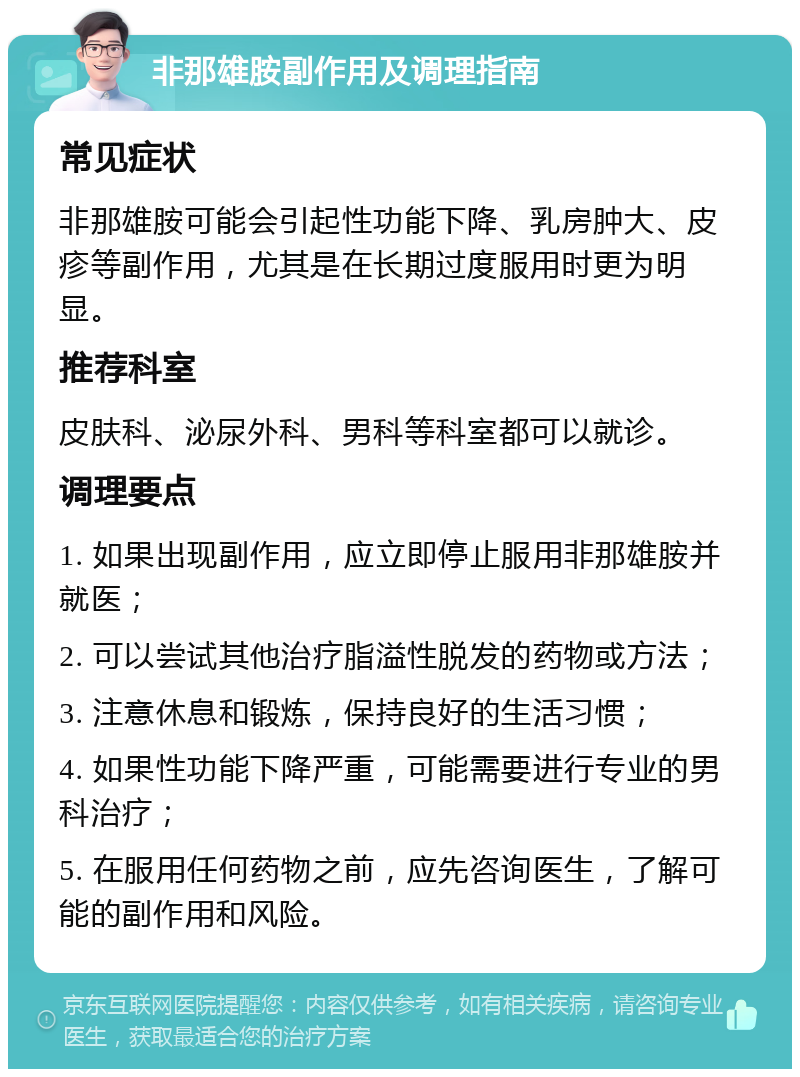 非那雄胺副作用及调理指南 常见症状 非那雄胺可能会引起性功能下降、乳房肿大、皮疹等副作用，尤其是在长期过度服用时更为明显。 推荐科室 皮肤科、泌尿外科、男科等科室都可以就诊。 调理要点 1. 如果出现副作用，应立即停止服用非那雄胺并就医； 2. 可以尝试其他治疗脂溢性脱发的药物或方法； 3. 注意休息和锻炼，保持良好的生活习惯； 4. 如果性功能下降严重，可能需要进行专业的男科治疗； 5. 在服用任何药物之前，应先咨询医生，了解可能的副作用和风险。