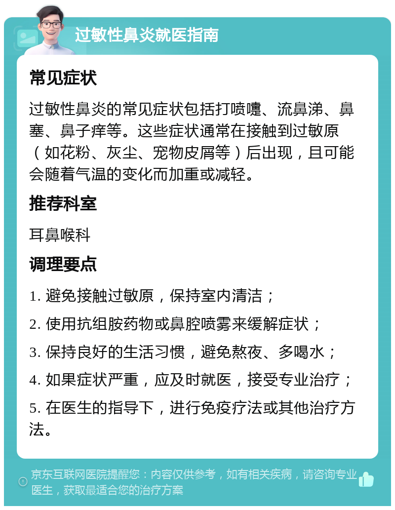 过敏性鼻炎就医指南 常见症状 过敏性鼻炎的常见症状包括打喷嚏、流鼻涕、鼻塞、鼻子痒等。这些症状通常在接触到过敏原（如花粉、灰尘、宠物皮屑等）后出现，且可能会随着气温的变化而加重或减轻。 推荐科室 耳鼻喉科 调理要点 1. 避免接触过敏原，保持室内清洁； 2. 使用抗组胺药物或鼻腔喷雾来缓解症状； 3. 保持良好的生活习惯，避免熬夜、多喝水； 4. 如果症状严重，应及时就医，接受专业治疗； 5. 在医生的指导下，进行免疫疗法或其他治疗方法。