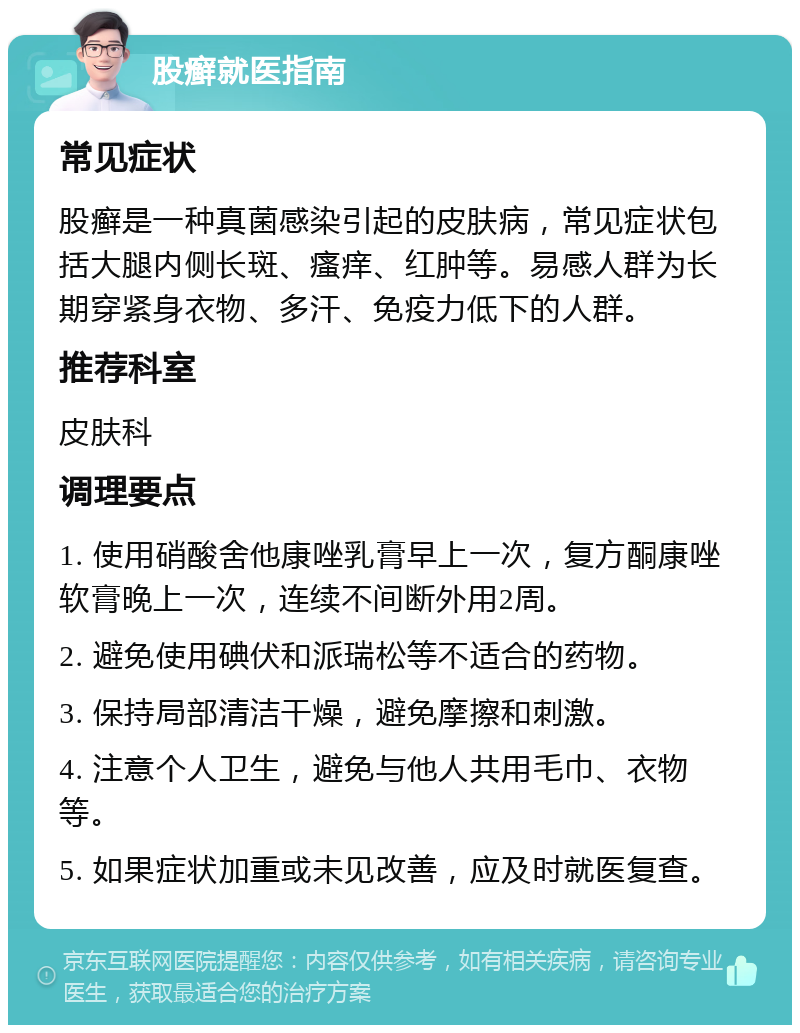 股癣就医指南 常见症状 股癣是一种真菌感染引起的皮肤病，常见症状包括大腿内侧长斑、瘙痒、红肿等。易感人群为长期穿紧身衣物、多汗、免疫力低下的人群。 推荐科室 皮肤科 调理要点 1. 使用硝酸舍他康唑乳膏早上一次，复方酮康唑软膏晚上一次，连续不间断外用2周。 2. 避免使用碘伏和派瑞松等不适合的药物。 3. 保持局部清洁干燥，避免摩擦和刺激。 4. 注意个人卫生，避免与他人共用毛巾、衣物等。 5. 如果症状加重或未见改善，应及时就医复查。