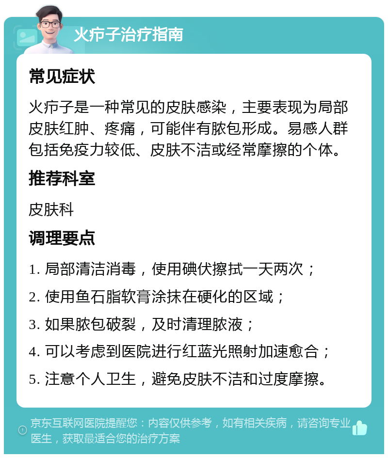 火疖子治疗指南 常见症状 火疖子是一种常见的皮肤感染，主要表现为局部皮肤红肿、疼痛，可能伴有脓包形成。易感人群包括免疫力较低、皮肤不洁或经常摩擦的个体。 推荐科室 皮肤科 调理要点 1. 局部清洁消毒，使用碘伏擦拭一天两次； 2. 使用鱼石脂软膏涂抹在硬化的区域； 3. 如果脓包破裂，及时清理脓液； 4. 可以考虑到医院进行红蓝光照射加速愈合； 5. 注意个人卫生，避免皮肤不洁和过度摩擦。