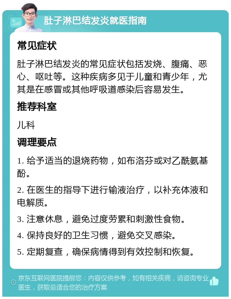 肚子淋巴结发炎就医指南 常见症状 肚子淋巴结发炎的常见症状包括发烧、腹痛、恶心、呕吐等。这种疾病多见于儿童和青少年，尤其是在感冒或其他呼吸道感染后容易发生。 推荐科室 儿科 调理要点 1. 给予适当的退烧药物，如布洛芬或对乙酰氨基酚。 2. 在医生的指导下进行输液治疗，以补充体液和电解质。 3. 注意休息，避免过度劳累和刺激性食物。 4. 保持良好的卫生习惯，避免交叉感染。 5. 定期复查，确保病情得到有效控制和恢复。