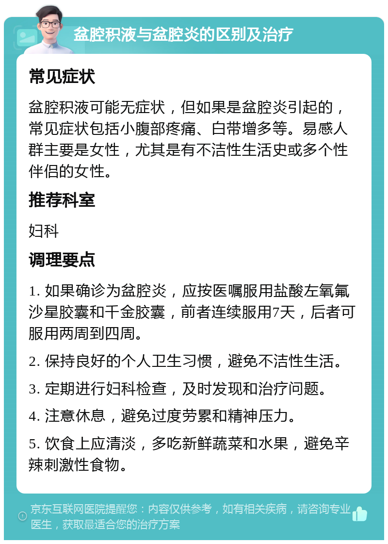 盆腔积液与盆腔炎的区别及治疗 常见症状 盆腔积液可能无症状，但如果是盆腔炎引起的，常见症状包括小腹部疼痛、白带增多等。易感人群主要是女性，尤其是有不洁性生活史或多个性伴侣的女性。 推荐科室 妇科 调理要点 1. 如果确诊为盆腔炎，应按医嘱服用盐酸左氧氟沙星胶囊和千金胶囊，前者连续服用7天，后者可服用两周到四周。 2. 保持良好的个人卫生习惯，避免不洁性生活。 3. 定期进行妇科检查，及时发现和治疗问题。 4. 注意休息，避免过度劳累和精神压力。 5. 饮食上应清淡，多吃新鲜蔬菜和水果，避免辛辣刺激性食物。