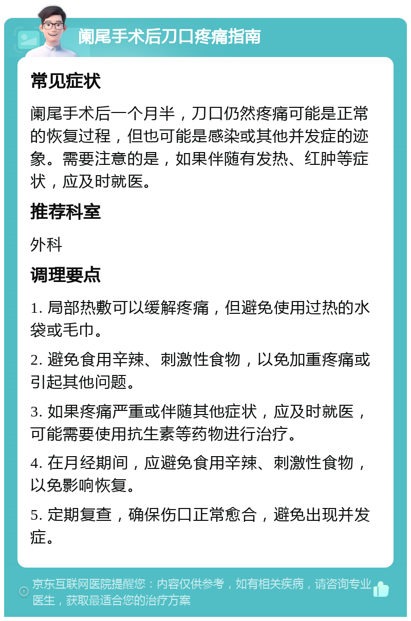 阑尾手术后刀口疼痛指南 常见症状 阑尾手术后一个月半，刀口仍然疼痛可能是正常的恢复过程，但也可能是感染或其他并发症的迹象。需要注意的是，如果伴随有发热、红肿等症状，应及时就医。 推荐科室 外科 调理要点 1. 局部热敷可以缓解疼痛，但避免使用过热的水袋或毛巾。 2. 避免食用辛辣、刺激性食物，以免加重疼痛或引起其他问题。 3. 如果疼痛严重或伴随其他症状，应及时就医，可能需要使用抗生素等药物进行治疗。 4. 在月经期间，应避免食用辛辣、刺激性食物，以免影响恢复。 5. 定期复查，确保伤口正常愈合，避免出现并发症。