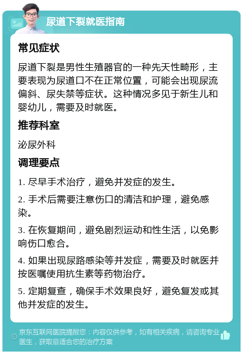 尿道下裂就医指南 常见症状 尿道下裂是男性生殖器官的一种先天性畸形，主要表现为尿道口不在正常位置，可能会出现尿流偏斜、尿失禁等症状。这种情况多见于新生儿和婴幼儿，需要及时就医。 推荐科室 泌尿外科 调理要点 1. 尽早手术治疗，避免并发症的发生。 2. 手术后需要注意伤口的清洁和护理，避免感染。 3. 在恢复期间，避免剧烈运动和性生活，以免影响伤口愈合。 4. 如果出现尿路感染等并发症，需要及时就医并按医嘱使用抗生素等药物治疗。 5. 定期复查，确保手术效果良好，避免复发或其他并发症的发生。