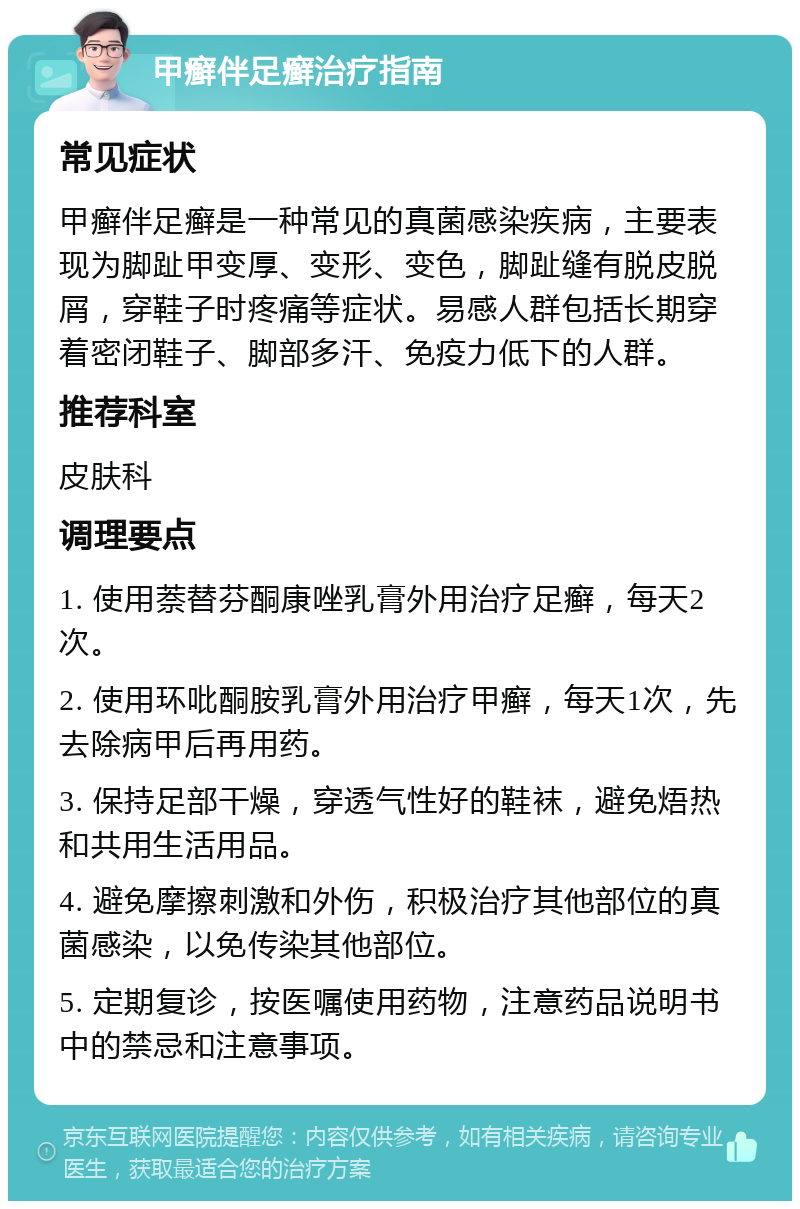 甲癣伴足癣治疗指南 常见症状 甲癣伴足癣是一种常见的真菌感染疾病，主要表现为脚趾甲变厚、变形、变色，脚趾缝有脱皮脱屑，穿鞋子时疼痛等症状。易感人群包括长期穿着密闭鞋子、脚部多汗、免疫力低下的人群。 推荐科室 皮肤科 调理要点 1. 使用萘替芬酮康唑乳膏外用治疗足癣，每天2次。 2. 使用环吡酮胺乳膏外用治疗甲癣，每天1次，先去除病甲后再用药。 3. 保持足部干燥，穿透气性好的鞋袜，避免焐热和共用生活用品。 4. 避免摩擦刺激和外伤，积极治疗其他部位的真菌感染，以免传染其他部位。 5. 定期复诊，按医嘱使用药物，注意药品说明书中的禁忌和注意事项。