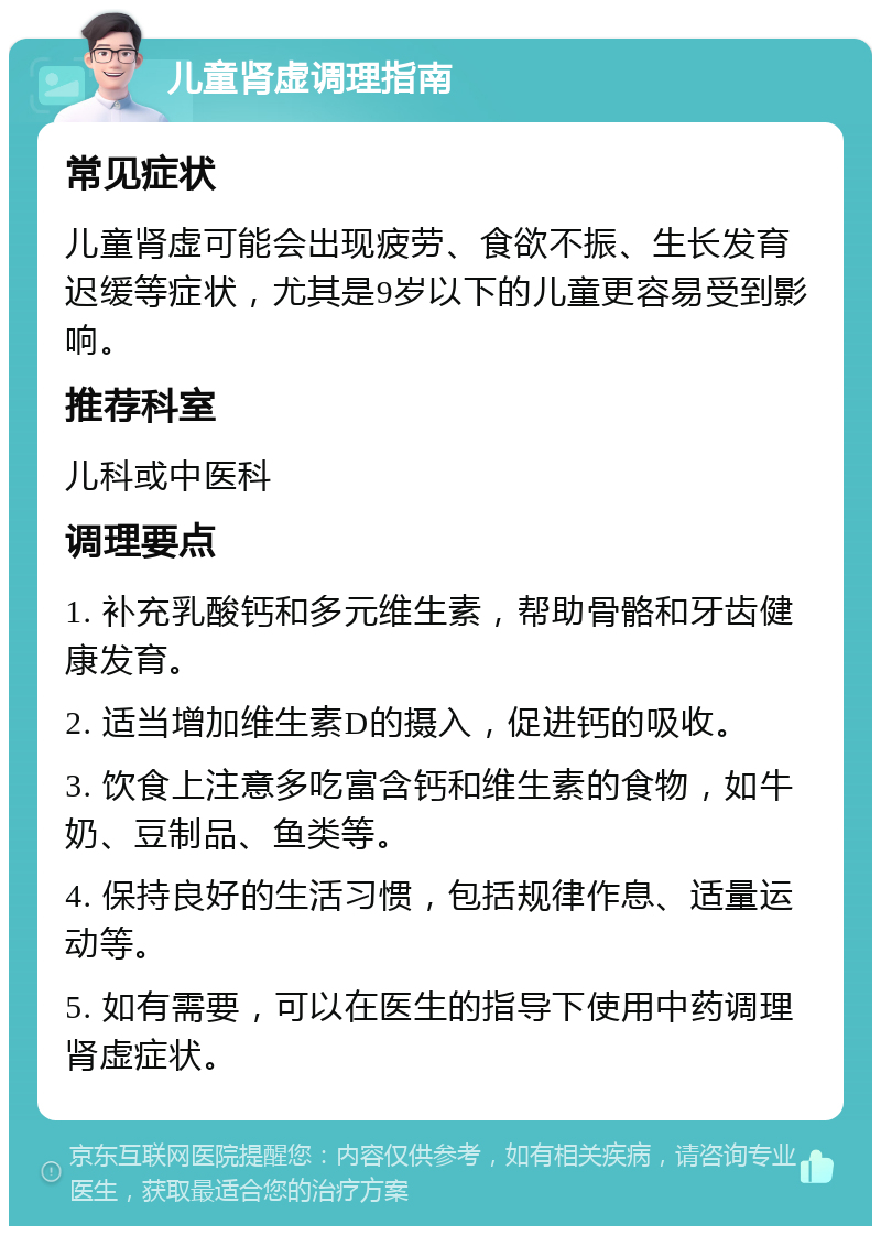 儿童肾虚调理指南 常见症状 儿童肾虚可能会出现疲劳、食欲不振、生长发育迟缓等症状，尤其是9岁以下的儿童更容易受到影响。 推荐科室 儿科或中医科 调理要点 1. 补充乳酸钙和多元维生素，帮助骨骼和牙齿健康发育。 2. 适当增加维生素D的摄入，促进钙的吸收。 3. 饮食上注意多吃富含钙和维生素的食物，如牛奶、豆制品、鱼类等。 4. 保持良好的生活习惯，包括规律作息、适量运动等。 5. 如有需要，可以在医生的指导下使用中药调理肾虚症状。