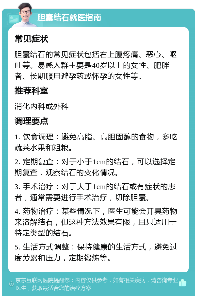 胆囊结石就医指南 常见症状 胆囊结石的常见症状包括右上腹疼痛、恶心、呕吐等。易感人群主要是40岁以上的女性、肥胖者、长期服用避孕药或怀孕的女性等。 推荐科室 消化内科或外科 调理要点 1. 饮食调理：避免高脂、高胆固醇的食物，多吃蔬菜水果和粗粮。 2. 定期复查：对于小于1cm的结石，可以选择定期复查，观察结石的变化情况。 3. 手术治疗：对于大于1cm的结石或有症状的患者，通常需要进行手术治疗，切除胆囊。 4. 药物治疗：某些情况下，医生可能会开具药物来溶解结石，但这种方法效果有限，且只适用于特定类型的结石。 5. 生活方式调整：保持健康的生活方式，避免过度劳累和压力，定期锻炼等。