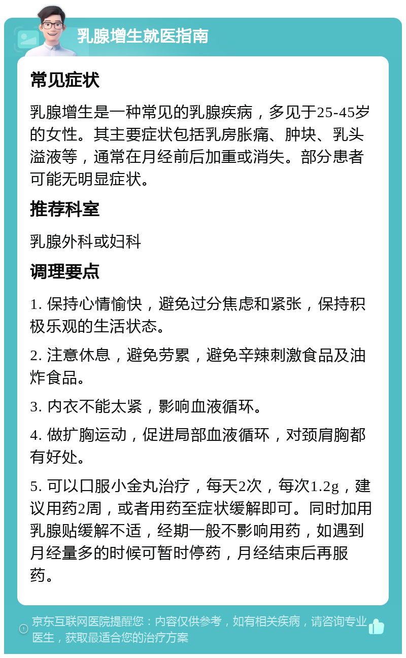 乳腺增生就医指南 常见症状 乳腺增生是一种常见的乳腺疾病，多见于25-45岁的女性。其主要症状包括乳房胀痛、肿块、乳头溢液等，通常在月经前后加重或消失。部分患者可能无明显症状。 推荐科室 乳腺外科或妇科 调理要点 1. 保持心情愉快，避免过分焦虑和紧张，保持积极乐观的生活状态。 2. 注意休息，避免劳累，避免辛辣刺激食品及油炸食品。 3. 内衣不能太紧，影响血液循环。 4. 做扩胸运动，促进局部血液循环，对颈肩胸都有好处。 5. 可以口服小金丸治疗，每天2次，每次1.2g，建议用药2周，或者用药至症状缓解即可。同时加用乳腺贴缓解不适，经期一般不影响用药，如遇到月经量多的时候可暂时停药，月经结束后再服药。