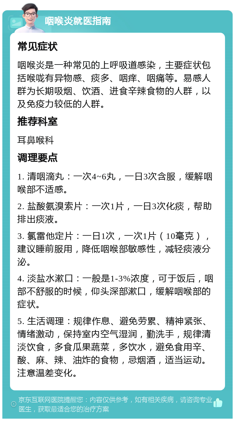 咽喉炎就医指南 常见症状 咽喉炎是一种常见的上呼吸道感染，主要症状包括喉咙有异物感、痰多、咽痒、咽痛等。易感人群为长期吸烟、饮酒、进食辛辣食物的人群，以及免疫力较低的人群。 推荐科室 耳鼻喉科 调理要点 1. 清咽滴丸：一次4~6丸，一日3次含服，缓解咽喉部不适感。 2. 盐酸氨溴索片：一次1片，一日3次化痰，帮助排出痰液。 3. 氯雷他定片：一日1次，一次1片（10毫克），建议睡前服用，降低咽喉部敏感性，减轻痰液分泌。 4. 淡盐水漱口：一般是1-3%浓度，可于饭后，咽部不舒服的时候，仰头深部漱口，缓解咽喉部的症状。 5. 生活调理：规律作息、避免劳累、精神紧张、情绪激动，保持室内空气湿润，勤洗手，规律清淡饮食，多食瓜果蔬菜，多饮水，避免食用辛、酸、麻、辣、油炸的食物，忌烟酒，适当运动。注意温差变化。