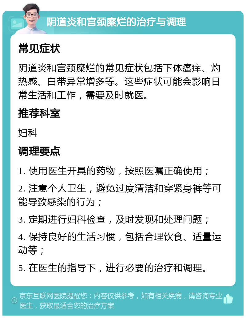 阴道炎和宫颈糜烂的治疗与调理 常见症状 阴道炎和宫颈糜烂的常见症状包括下体瘙痒、灼热感、白带异常增多等。这些症状可能会影响日常生活和工作，需要及时就医。 推荐科室 妇科 调理要点 1. 使用医生开具的药物，按照医嘱正确使用； 2. 注意个人卫生，避免过度清洁和穿紧身裤等可能导致感染的行为； 3. 定期进行妇科检查，及时发现和处理问题； 4. 保持良好的生活习惯，包括合理饮食、适量运动等； 5. 在医生的指导下，进行必要的治疗和调理。