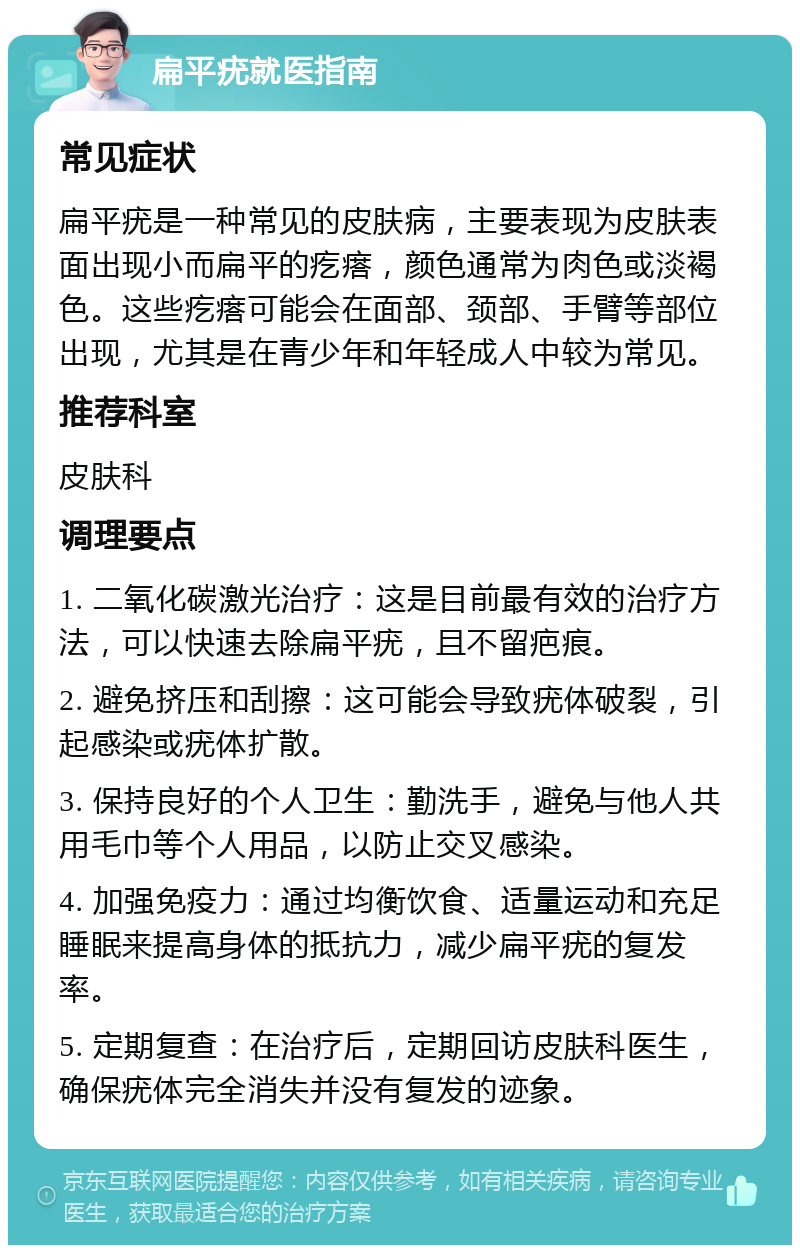 扁平疣就医指南 常见症状 扁平疣是一种常见的皮肤病，主要表现为皮肤表面出现小而扁平的疙瘩，颜色通常为肉色或淡褐色。这些疙瘩可能会在面部、颈部、手臂等部位出现，尤其是在青少年和年轻成人中较为常见。 推荐科室 皮肤科 调理要点 1. 二氧化碳激光治疗：这是目前最有效的治疗方法，可以快速去除扁平疣，且不留疤痕。 2. 避免挤压和刮擦：这可能会导致疣体破裂，引起感染或疣体扩散。 3. 保持良好的个人卫生：勤洗手，避免与他人共用毛巾等个人用品，以防止交叉感染。 4. 加强免疫力：通过均衡饮食、适量运动和充足睡眠来提高身体的抵抗力，减少扁平疣的复发率。 5. 定期复查：在治疗后，定期回访皮肤科医生，确保疣体完全消失并没有复发的迹象。