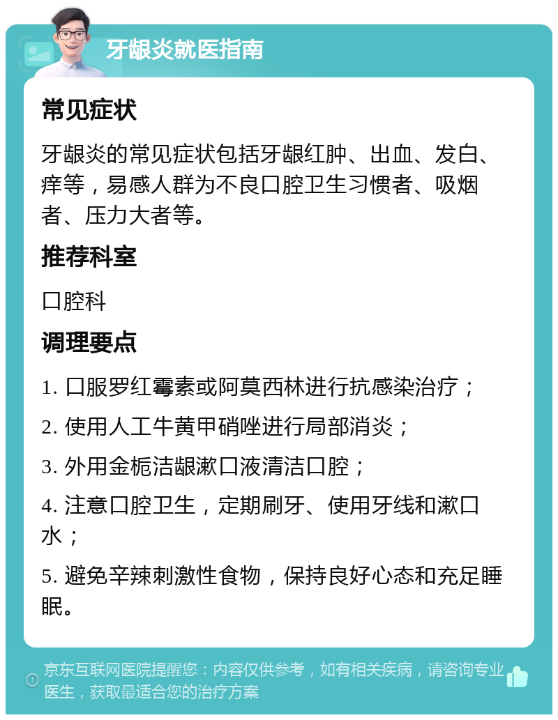 牙龈炎就医指南 常见症状 牙龈炎的常见症状包括牙龈红肿、出血、发白、痒等，易感人群为不良口腔卫生习惯者、吸烟者、压力大者等。 推荐科室 口腔科 调理要点 1. 口服罗红霉素或阿莫西林进行抗感染治疗； 2. 使用人工牛黄甲硝唑进行局部消炎； 3. 外用金栀洁龈漱口液清洁口腔； 4. 注意口腔卫生，定期刷牙、使用牙线和漱口水； 5. 避免辛辣刺激性食物，保持良好心态和充足睡眠。